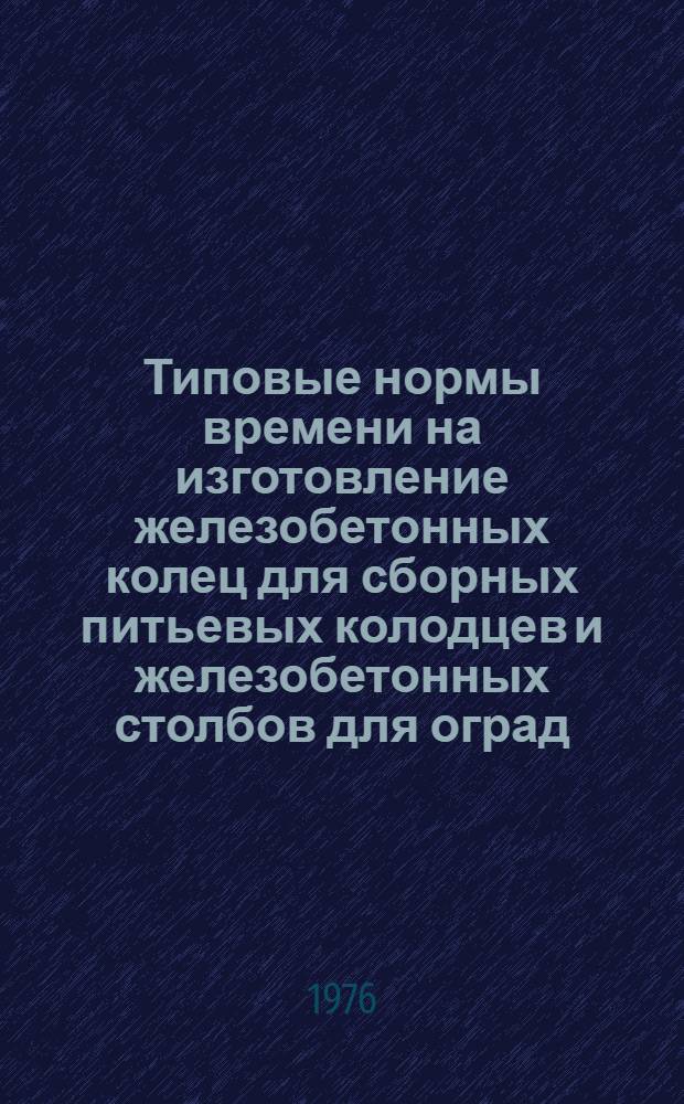 Типовые нормы времени на изготовление железобетонных колец для сборных питьевых колодцев и железобетонных столбов для оград : Утв. 19/I 1976 г.