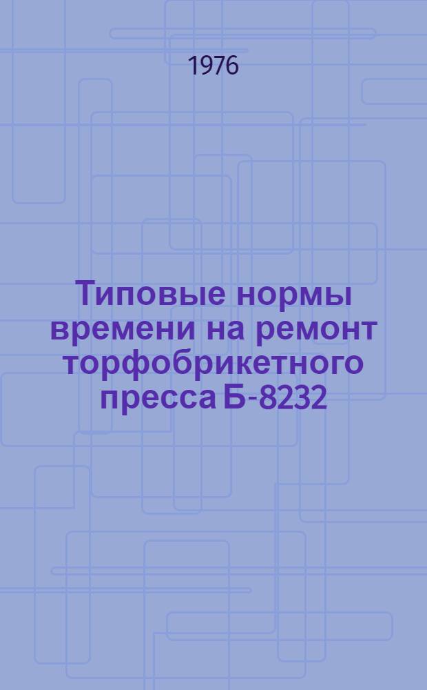 Типовые нормы времени на ремонт торфобрикетного пресса Б-8232 (с подпрессователем и регулятором противодавления) : Утв. 26/I 1976 г