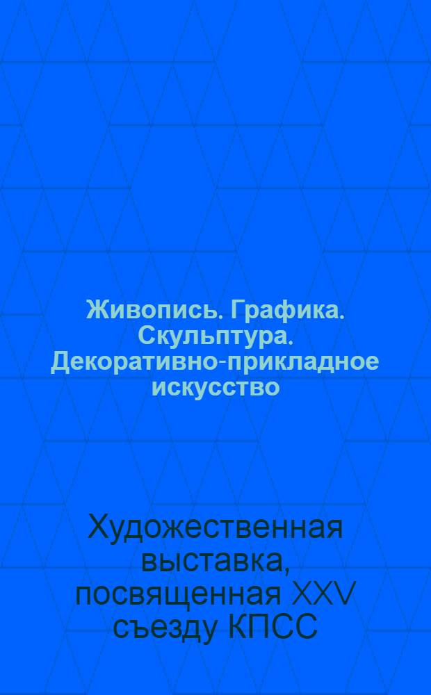 Живопись. Графика. Скульптура. Декоративно-прикладное искусство : Каталог Худож. выставки, посвящ. XXV съезду КПСС