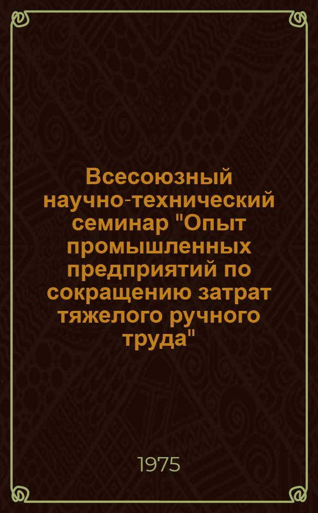 Всесоюзный научно-технический семинар "Опыт промышленных предприятий по сокращению затрат тяжелого ручного труда" (Октябрь 1975 г. г. Горький). [Ч. 1]