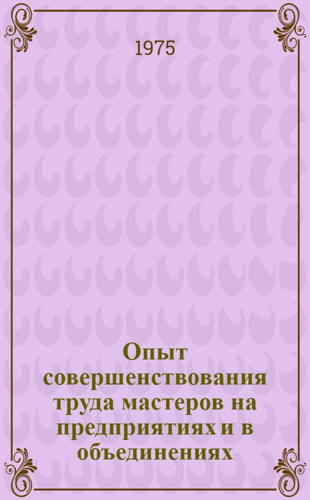Опыт совершенствования труда мастеров на предприятиях и в объединениях : Материалы к краткосрочному семинару 8 июля 1975 г