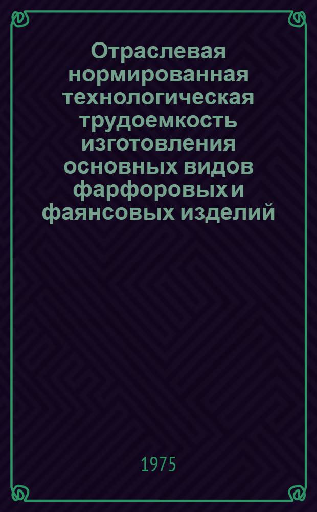 Отраслевая нормированная технологическая трудоемкость изготовления основных видов фарфоровых и фаянсовых изделий : Утв. М-вом легкой пром-сти СССР 5.06.75