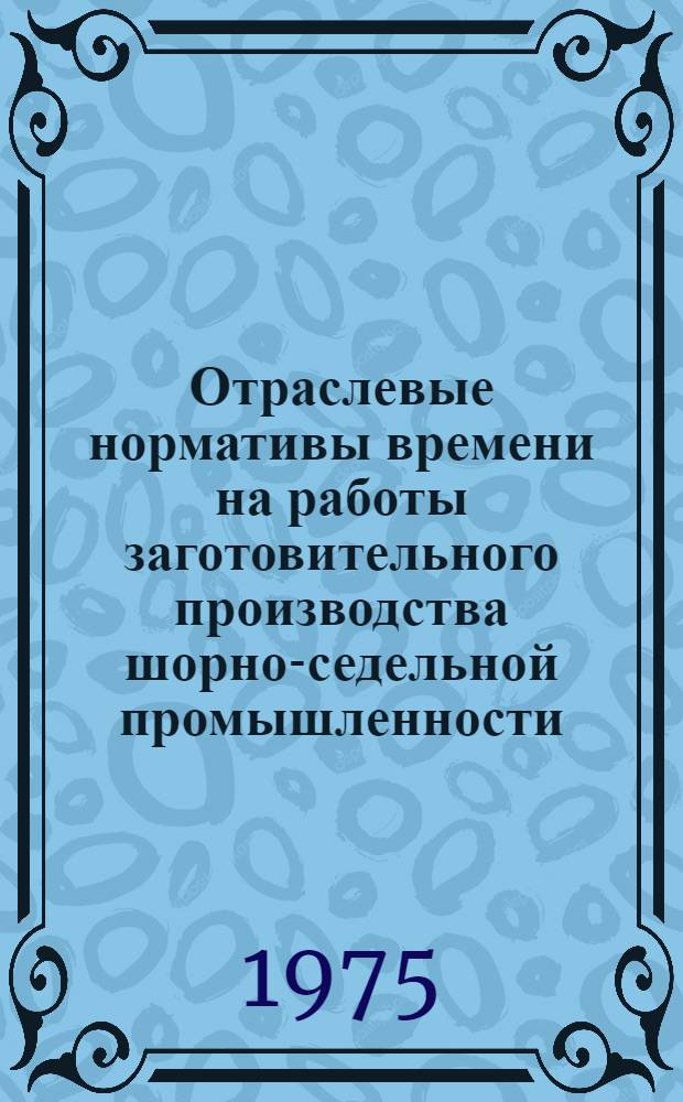 Отраслевые нормативы времени на работы заготовительного производства шорно-седельной промышленности : Утв. 4/VI-1975 г