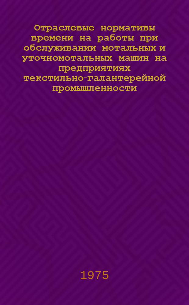 Отраслевые нормативы времени на работы при обслуживании мотальных и уточномотальных машин на предприятиях текстильно-галантерейной промышленности : (Лентоткацкое производство) : Утв. 17/III-1975 г