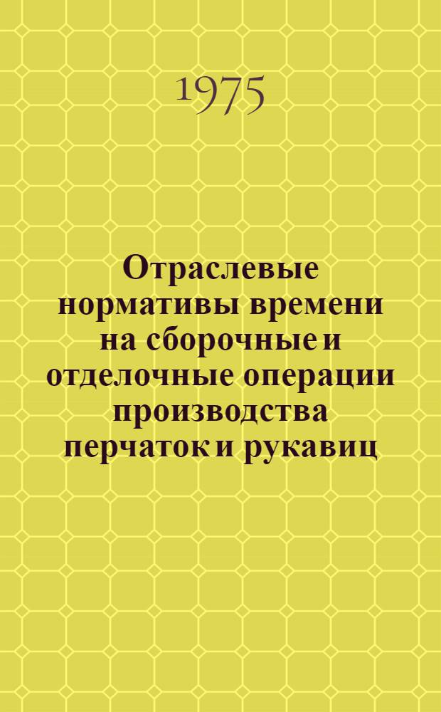 Отраслевые нормативы времени на сборочные и отделочные операции производства перчаток и рукавиц : Утв. 17/III-1975
