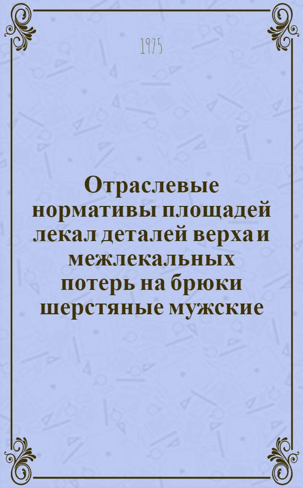Отраслевые нормативы площадей лекал деталей верха и межлекальных потерь на брюки шерстяные мужские, женские и для мальчиков школьного возраста : Утв. 18/XII-1974 г. : Срок введ. 1/VII-1975