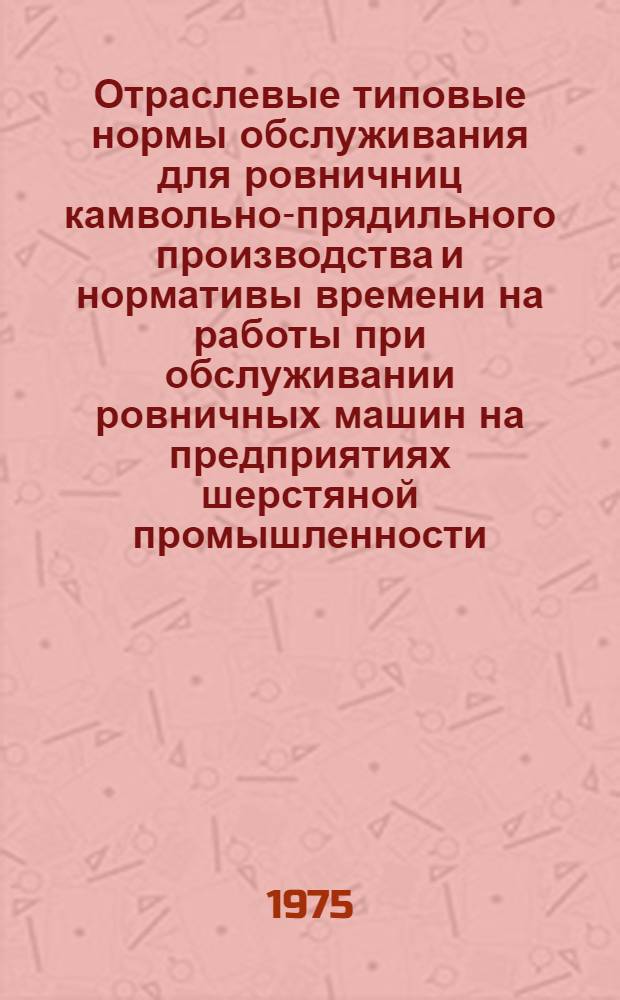 Отраслевые типовые нормы обслуживания для ровничниц камвольно-прядильного производства и нормативы времени на работы при обслуживании ровничных машин на предприятиях шерстяной промышленности : Утв. М-вом легкой пром-сти СССР 19.11.74
