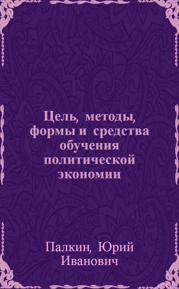 Цель, методы, формы и средства обучения политической экономии
