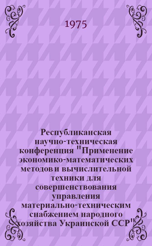 Республиканская научно-техническая конференция "Применение экономико-математических методов и вычислительной техники для совершенствования управления материально-техническим снабжением народного хозяйства Украинской ССР", [29-30 окт. 1975 г.] : Тезисы докл. [Вып. 1] : Секция "Моделирование процессов МТС"
