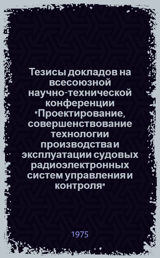 Тезисы докладов на всесоюзной научно-технической конференции "Проектирование, совершенствование технологии производства и эксплуатации судовых радиоэлектронных систем управления и контроля"