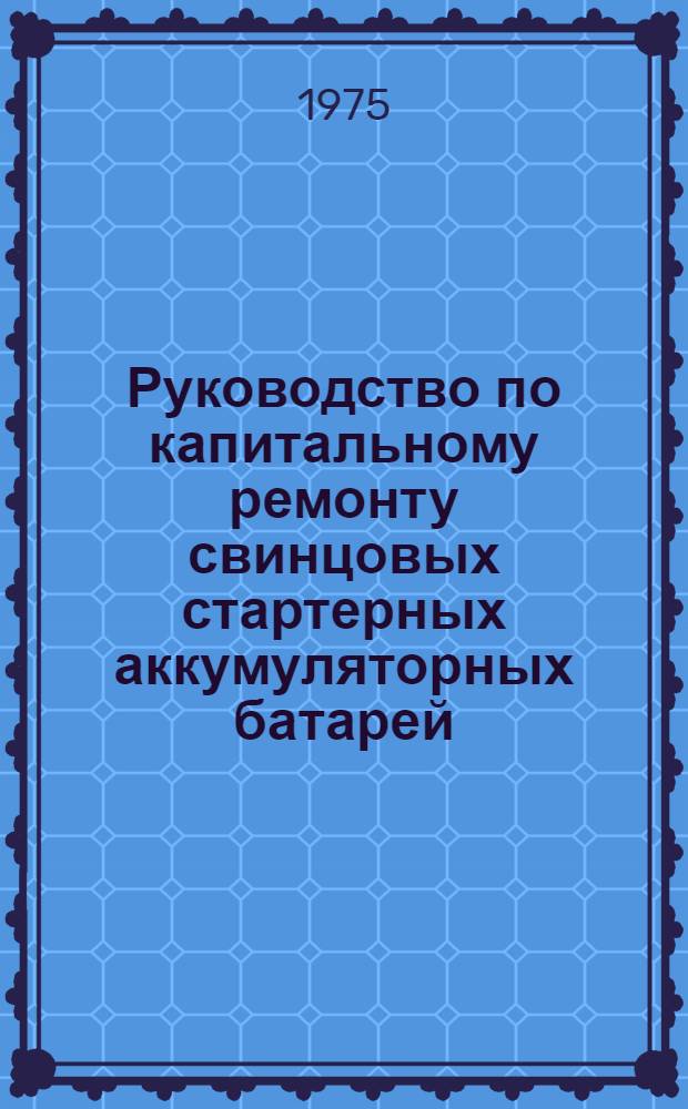 Руководство по капитальному ремонту свинцовых стартерных аккумуляторных батарей : Утв. 6/IX-1973 г