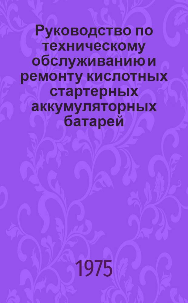 Руководство по техническому обслуживанию и ремонту кислотных стартерных аккумуляторных батарей : Утв. 10/IX-1974 г