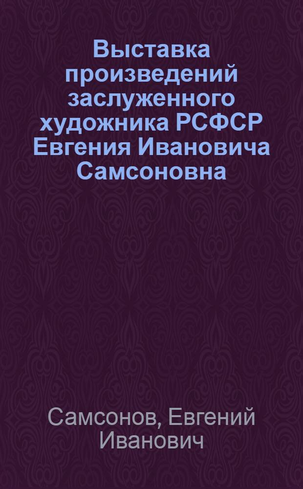 Выставка произведений заслуженного художника РСФСР Евгения Ивановича Самсоновна : Каталог