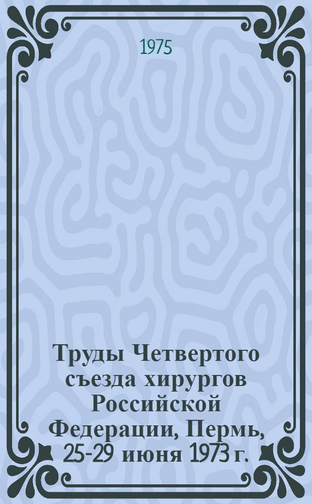 Труды Четвертого съезда хирургов Российской Федерации, Пермь, 25-29 июня 1973 г.