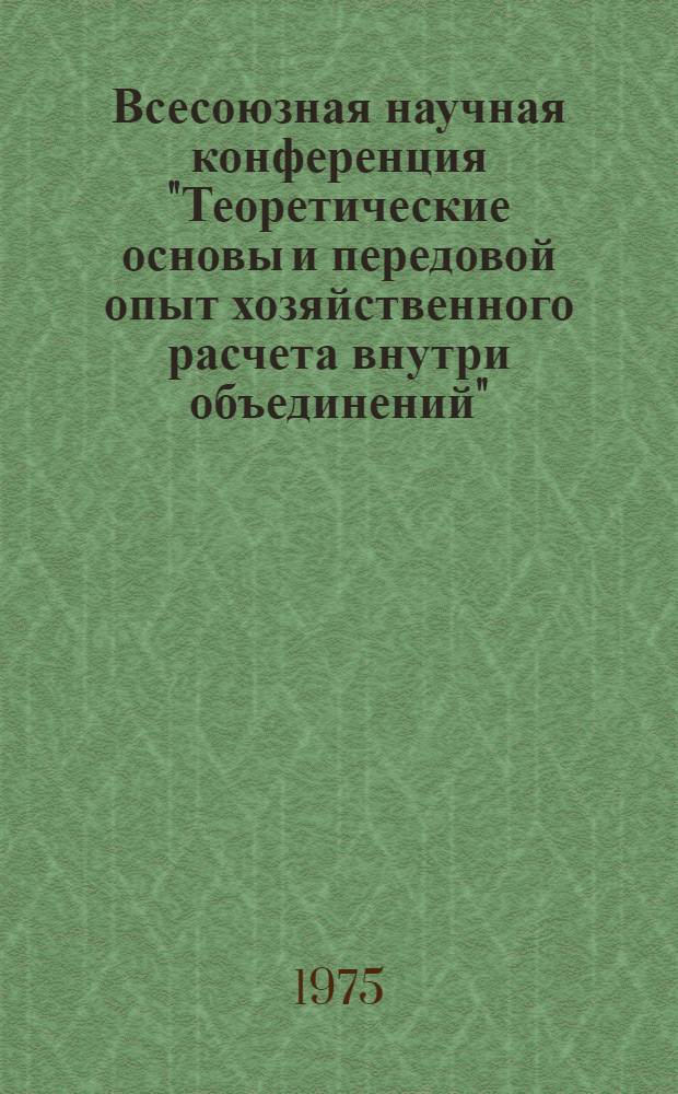 Всесоюзная научная конференция "Теоретические основы и передовой опыт хозяйственного расчета внутри объединений" : (Тезисы докл. и выступлений), 15-16 окт. 1975 г
