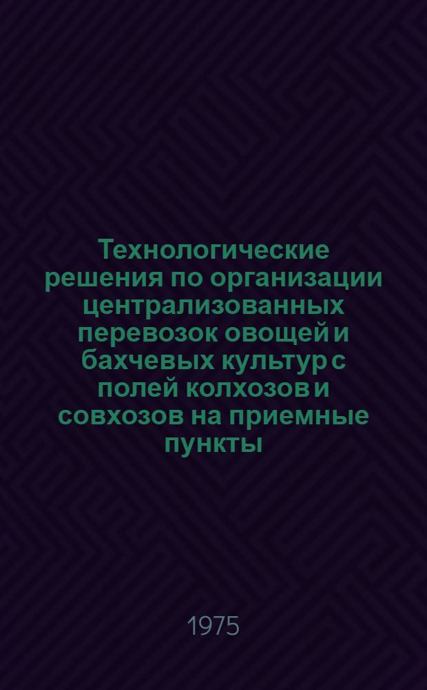 Технологические решения по организации централизованных перевозок овощей и бахчевых культур с полей колхозов и совхозов на приемные пункты : Рекомендации