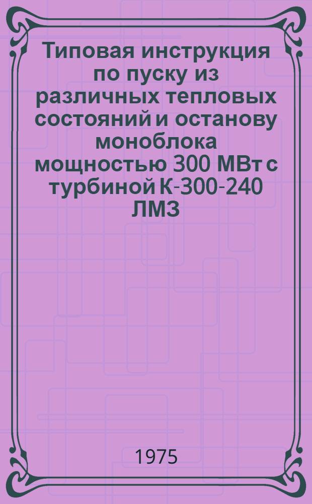 Типовая инструкция по пуску из различных тепловых состояний и останову моноблока мощностью 300 МВт с турбиной К-300-240 ЛМЗ : Утв. Главтехуправлением по эксплуатации энергосистем М-ва энергетики и электрификации СССР 09.06.75