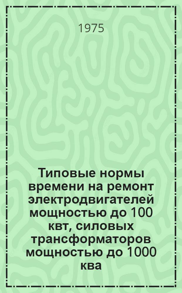 Типовые нормы времени на ремонт электродвигателей мощностью до 100 квт, силовых трансформаторов мощностью до 1000 ква, сварочных генераторов и трансформаторов : Утв. Гос. ком. Совета Министров СССР по вопросам труда и заработной платы 11.02.72