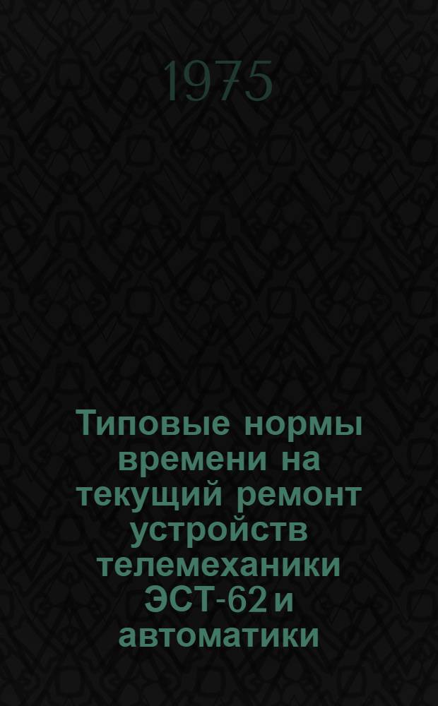 Типовые нормы времени на текущий ремонт устройств телемеханики ЭСТ-62 и автоматики : (Технолого-нормировочные карты) : Утв. Гл. упр. электрификации и энерг. хоз-ва МПС 05.06.74