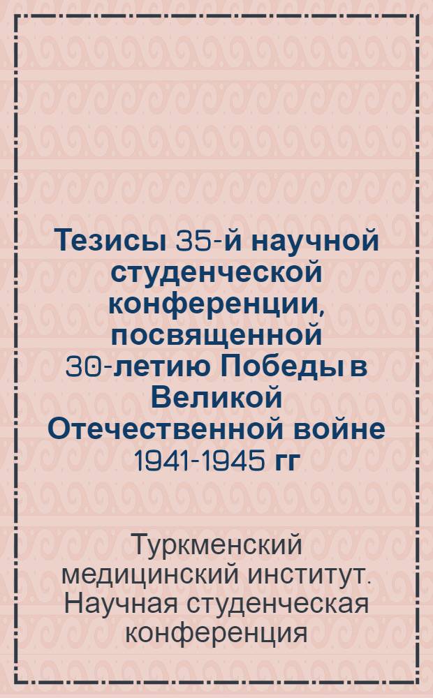 Тезисы 35-й научной студенческой конференции, посвященной 30-летию Победы в Великой Отечественной войне 1941-1945 гг. и 50-летию ЛКСМ Туркменистана