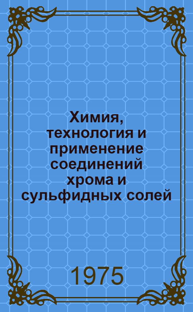 Химия, технология и применение соединений хрома и сульфидных солей : (Материалы Всесоюз. совещ. по перспективам развития производств хромовых соединений и сернистого натрия). г. Новотроицк, май 1975 г