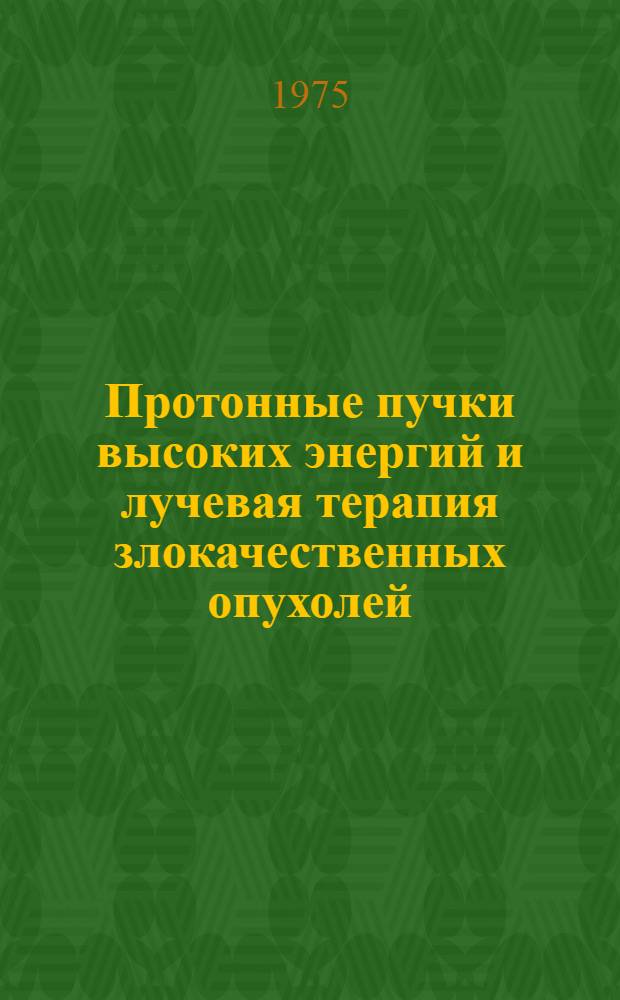 Протонные пучки высоких энергий и лучевая терапия злокачественных опухолей : Физ. и клинич. исследования, выполн. в 1966-1975 гг. совместно лаб. ядерных проблем ОИЯИ, Ин-том теорет. и эксперим. физики и Ин-том эксперим. и клинич. онкологии АМН СССР : Сборник