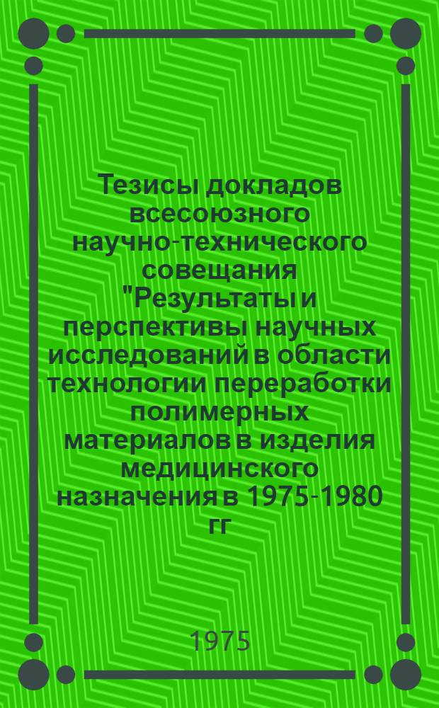 Тезисы докладов всесоюзного научно-технического совещания "Результаты и перспективы научных исследований в области технологии переработки полимерных материалов в изделия медицинского назначения в 1975-1980 гг." (7-9 апреля 1975 г., Ленинград)
