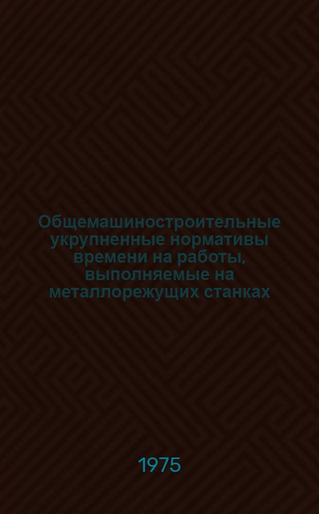 Общемашиностроительные укрупненные нормативы времени на работы, выполняемые на металлорежущих станках : Мелкосерийное и единичное производство
