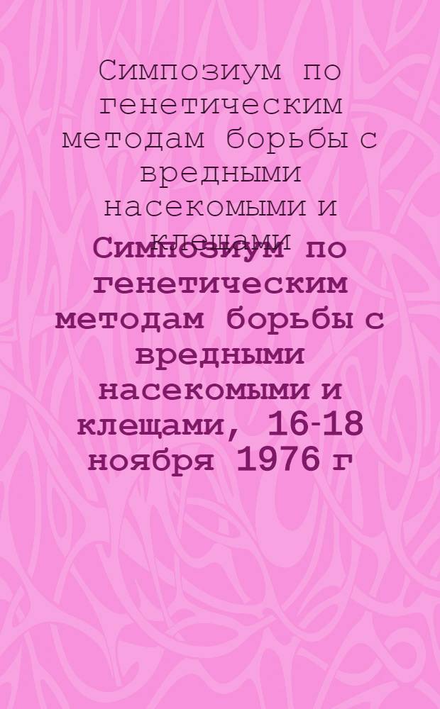 Симпозиум по генетическим методам борьбы с вредными насекомыми и клещами, 16-18 ноября 1976 г. : (Тезисы докл.)