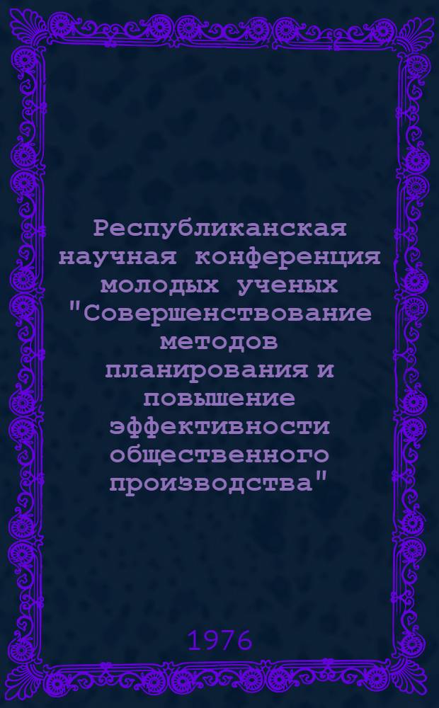 Республиканская научная конференция молодых ученых "Совершенствование методов планирования и повышение эффективности общественного производства" (Ноябрь 1976 г., Киев). [Вып. 2]