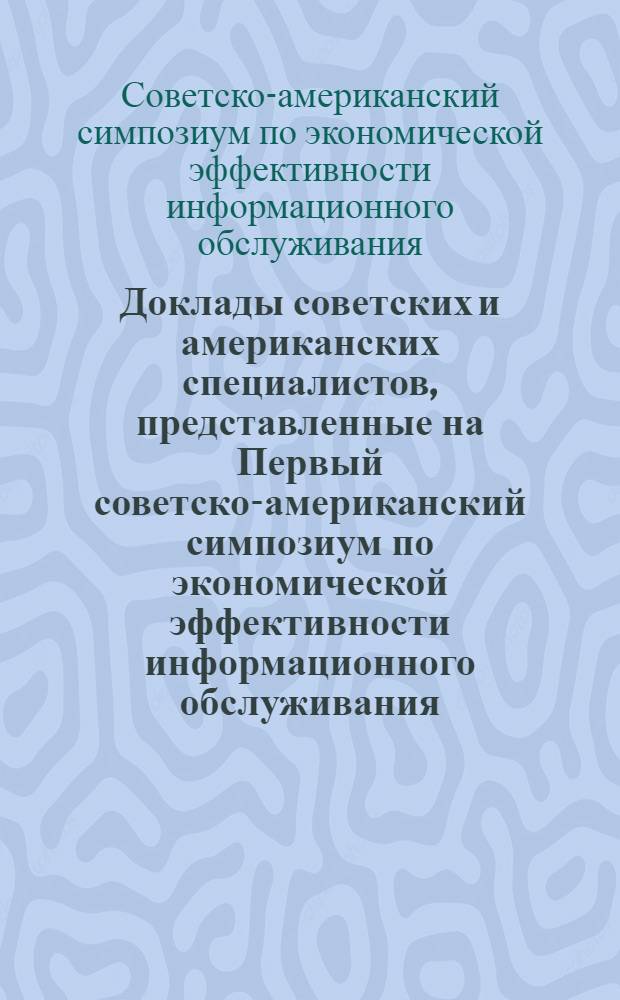 Доклады советских и американских специалистов, представленные на Первый советско-американский симпозиум по экономической эффективности информационного обслуживания (Ленинград, июнь 1975 г.)