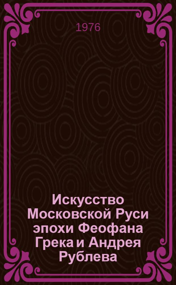 Искусство Московской Руси эпохи Феофана Грека и Андрея Рублева : Проблемы, гипотезы, исследования