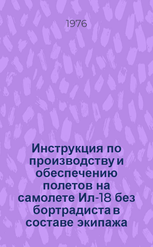 Инструкция по производству и обеспечению полетов на самолете Ил-18 без бортрадиста в составе экипажа : Утв. М-вом гражд. авиации СССР 26.03.76