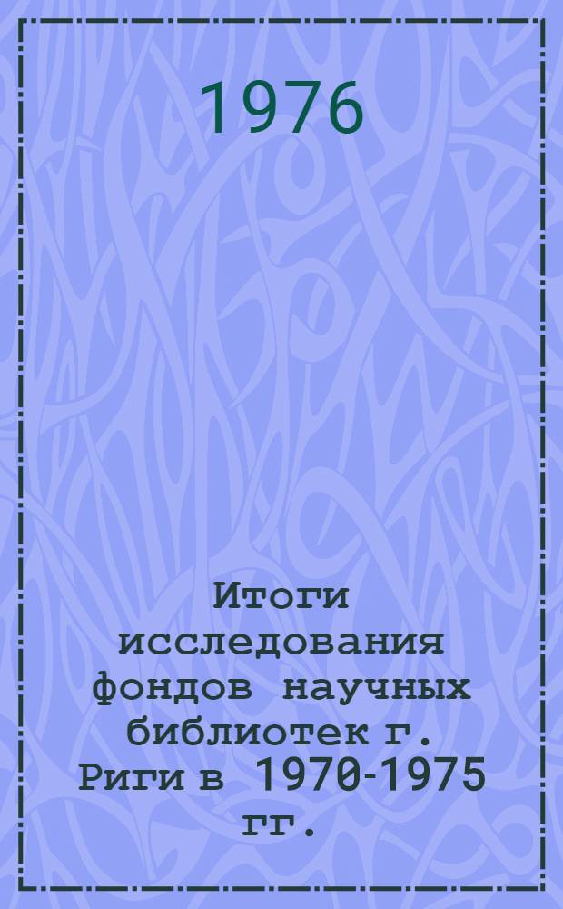 Итоги исследования фондов научных библиотек г. Риги в 1970-1975 гг. : Науч.-практ. конф., 17-18 февр. 1976 г. : Тезисы докл. и сообщ