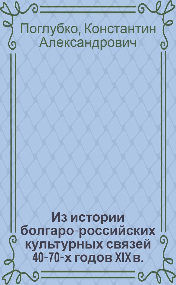 Из истории болгаро-российских культурных связей 40-70-х годов XIX в. : Болгары в учеб. заведениях Одессы, Киева, Кишинева