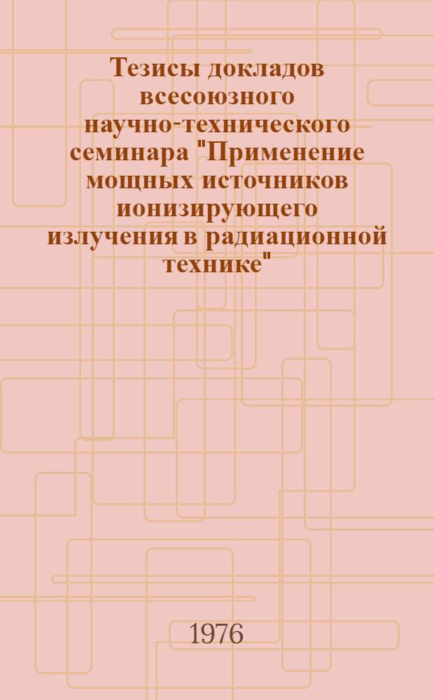 Тезисы докладов всесоюзного научно-технического семинара "Применение мощных источников ионизирующего излучения в радиационной технике"