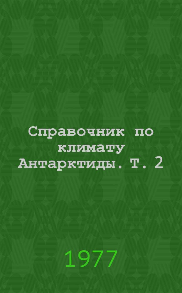 Справочник по климату Антарктиды. Т. 2 : Температура воздуха, атмосферное давление, ветер, влажность воздуха, облачность, осадки, атмосферные явления, видимость