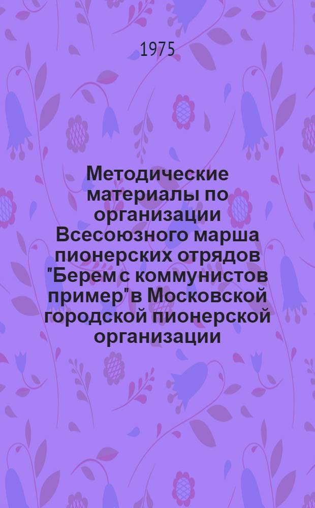 Методические материалы по организации Всесоюзного марша пионерских отрядов "Берем с коммунистов пример" в Московской городской пионерской организации. Москва 1975-1976 учебный год