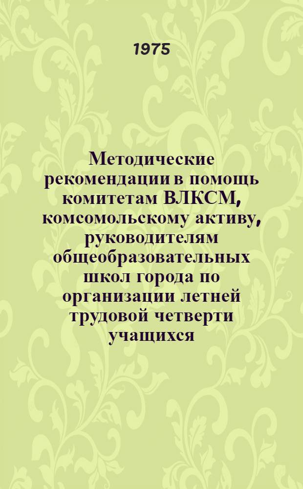 Методические рекомендации в помощь комитетам ВЛКСМ, комсомольскому активу, руководителям общеобразовательных школ города по организации летней трудовой четверти учащихся : Делегату XXVI гор. отчетно-выборной комс. конф