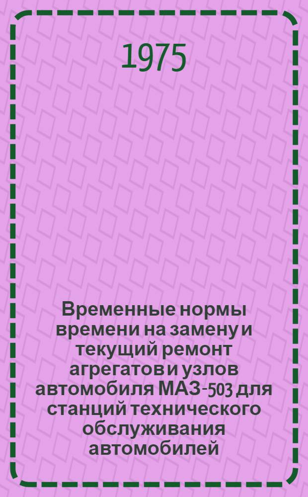Временные нормы времени на замену и текущий ремонт агрегатов и узлов автомобиля МАЗ-503 для станций технического обслуживания автомобилей : Утв. 10/IV 1974 г