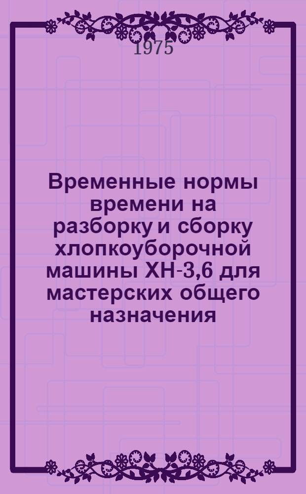 Временные нормы времени на разборку и сборку хлопкоуборочной машины ХН-3,6 для мастерских общего назначения : Утв. 25/XII 1974 г