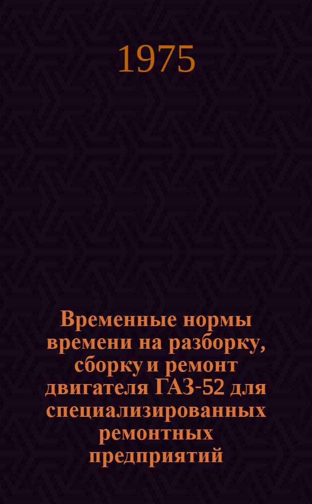 Временные нормы времени на разборку, сборку и ремонт двигателя ГАЗ-52 для специализированных ремонтных предприятий : Утв. 13/II 1973 г