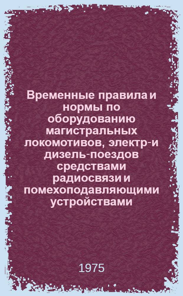 Временные правила и нормы по оборудованию магистральных локомотивов, электро- и дизель-поездов средствами радиосвязи и помехоподавляющими устройствами : Утв. 30/XII 1974 г