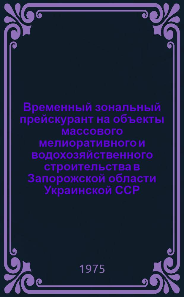 Временный зональный прейскурант на объекты массового мелиоративного и водохозяйственного строительства в Запорожской области Украинской ССР : Утв. 19/V 1975 : Ввод. в действие с 1 июля 1975 г. : Разраб. ин-том "Запорожгидроводхоз"