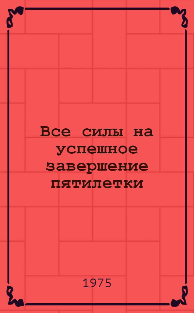 Все силы на успешное завершение пятилетки : (Материал в помощь лекторам, политинформаторам, докладчикам и агитаторам)