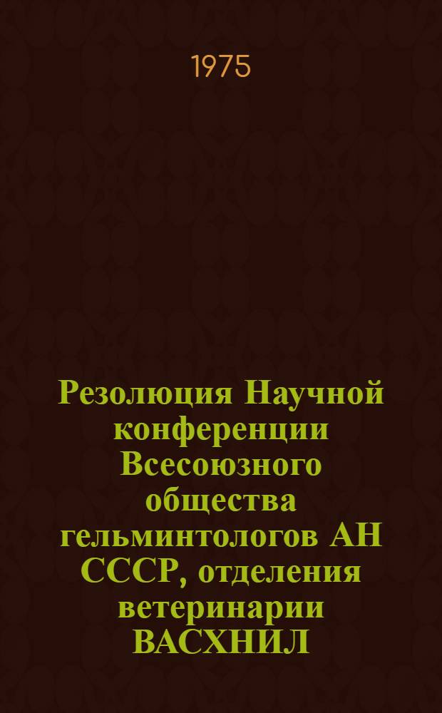 Резолюция Научной конференции Всесоюзного общества гельминтологов АН СССР, отделения ветеринарии ВАСХНИЛ, Узбекского НИВИ. (Самарканд, 16-18 апр. 1975 г.)