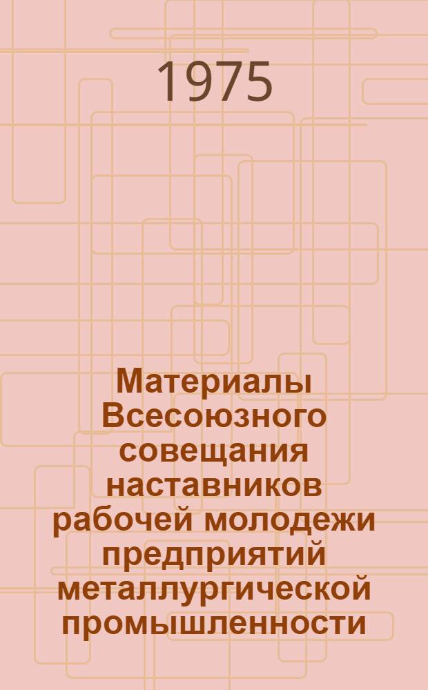 Материалы Всесоюзного совещания наставников рабочей молодежи предприятий металлургической промышленности. (20-22 марта 1975 г.) : Краткий стеногр. отчет