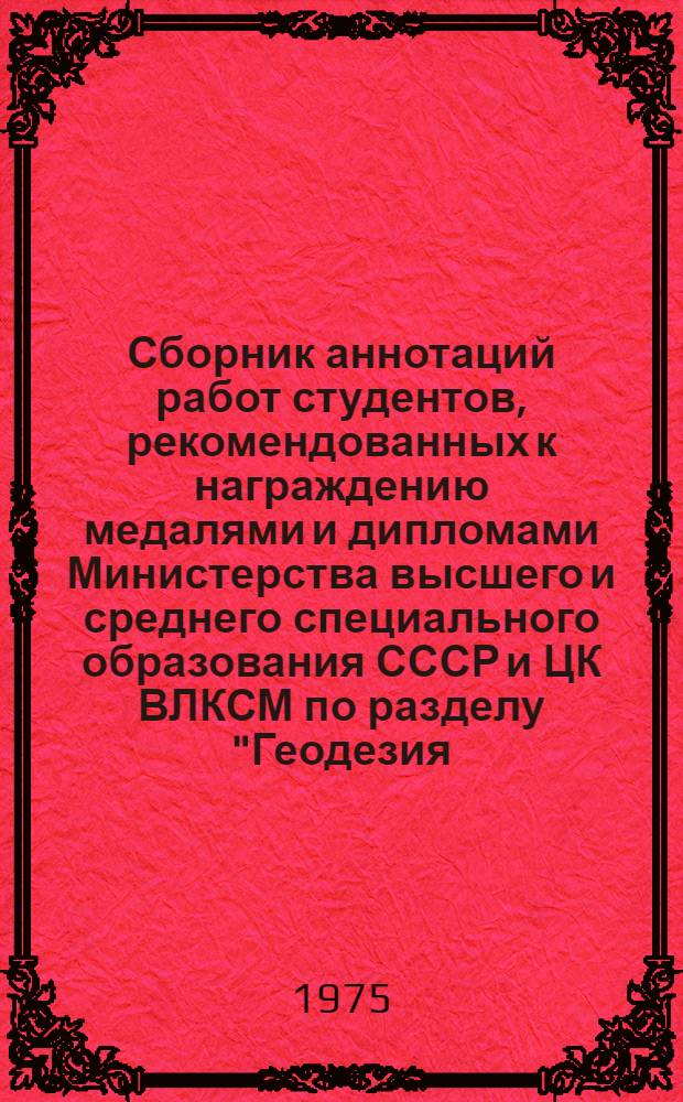 Сборник аннотаций работ студентов, рекомендованных к награждению медалями и дипломами Министерства высшего и среднего специального образования СССР и ЦК ВЛКСМ по разделу "Геодезия, аэрофотосъемка и картография" комиссией Всесоюзного конкурса 1974/75 учебного года на лучшую научную работу студентов по естественным, техническим и гуманитарным наукам