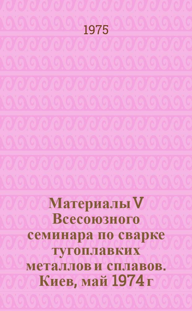 Материалы V Всесоюзного семинара по сварке тугоплавких металлов и сплавов. Киев, май 1974 г.
