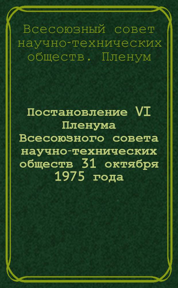Постановление VI Пленума Всесоюзного совета научно-технических обществ 31 октября 1975 года : О работе организаций НТО по мобилизации творческих усилий научной, инженерно-технической общественности, рабочих-новаторов - членов НТС на достойную встречу XXV съезда КПСС